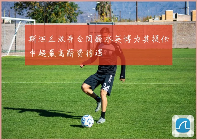 斯坦丘放弃合同薪水英博为其提供中超最高薪资待遇
