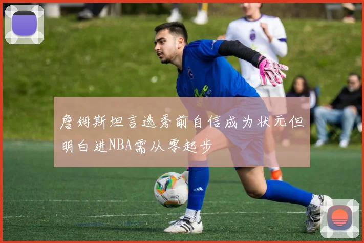 詹姆斯坦言选秀前自信成为状元但明白进NBA需从零起步