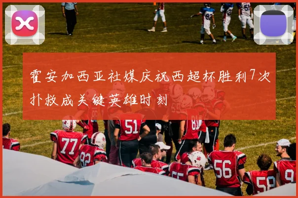 霍安加西亚社媒庆祝西超杯胜利7次扑救成关键英雄时刻