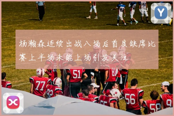 杨瀚森连续出战八场后首度缺席比赛上半场未能上场引发关注