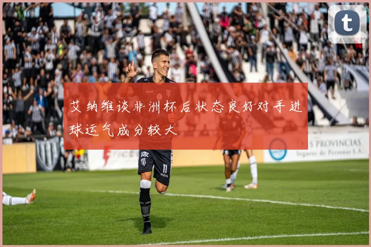 艾纳维谈非洲杯后状态良好对手进球运气成分较大