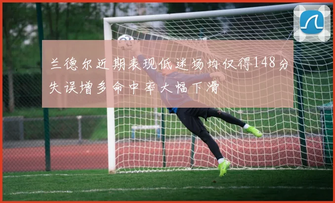 兰德尔近期表现低迷场均仅得148分失误增多命中率大幅下滑