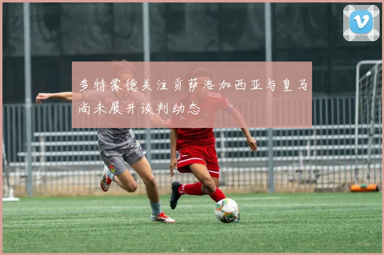 多特蒙德关注贡萨洛加西亚与皇马尚未展开谈判动态