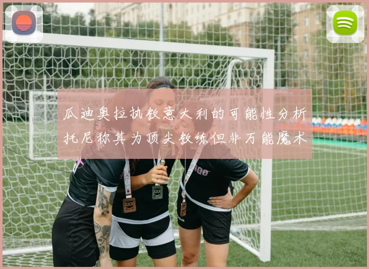 瓜迪奥拉执教意大利的可能性分析托尼称其为顶尖教练但非万能魔术师