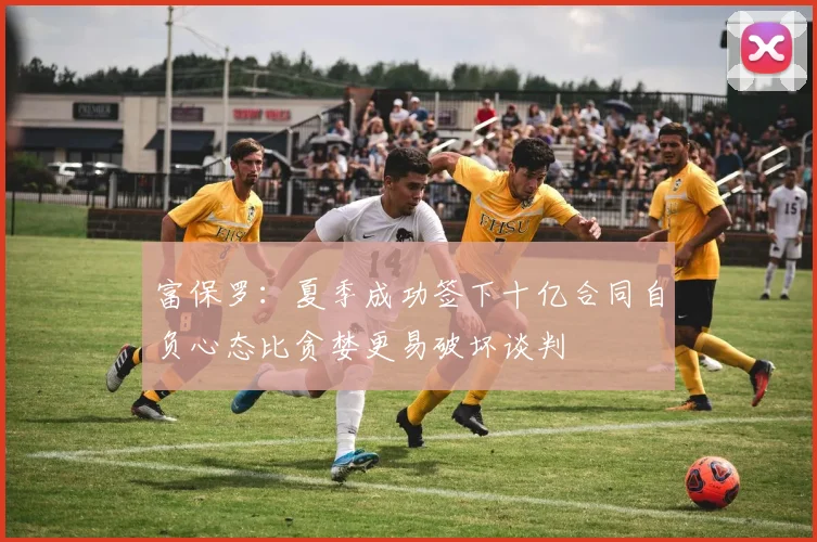 富保罗：夏季成功签下十亿合同自负心态比贪婪更易破坏谈判