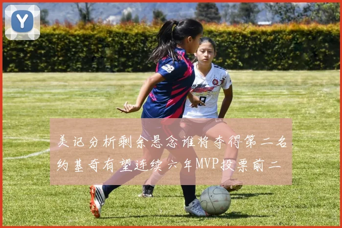 美记分析剩余悬念谁将夺得第二名约基奇有望连续六年MVP投票前二
