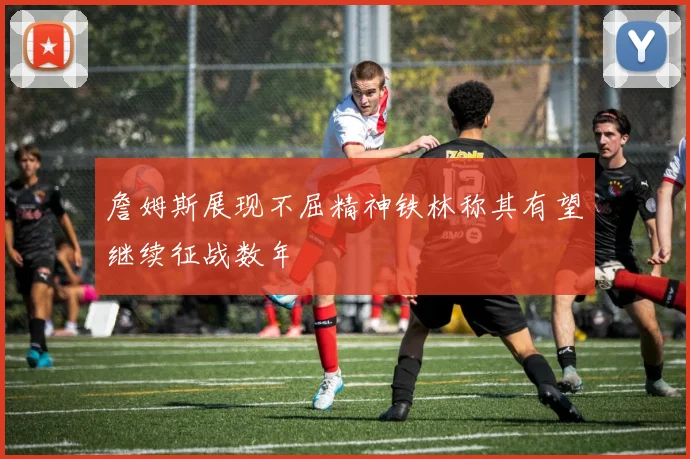 詹姆斯展现不屈精神铁林称其有望继续征战数年