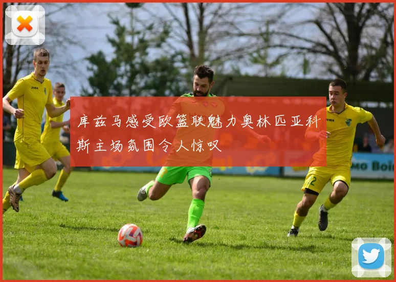 库兹马感受欧篮联魅力奥林匹亚科斯主场氛围令人惊叹
