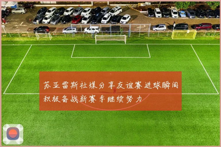 苏亚雷斯社媒分享友谊赛进球瞬间积极备战新赛季继续努力