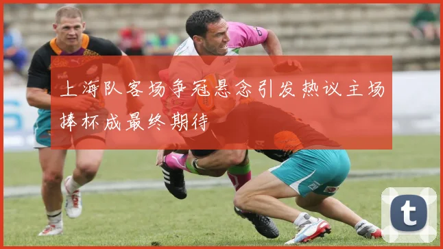 上海队客场争冠悬念引发热议主场捧杯成最终期待
