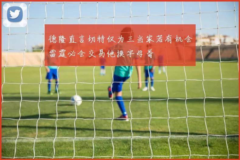 德隆直言切特仅为三当家若有机会雷霆必会交易他换字母哥