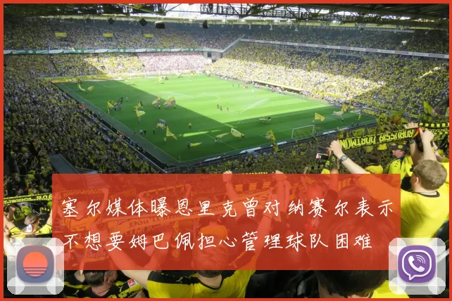 塞尔媒体曝恩里克曾对纳赛尔表示不想要姆巴佩担心管理球队困难