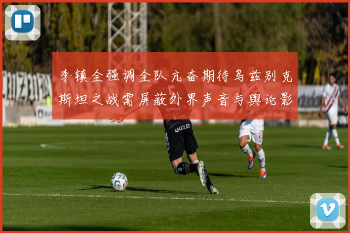 李镇全强调全队亢奋期待乌兹别克斯坦之战需屏蔽外界声音与舆论影响