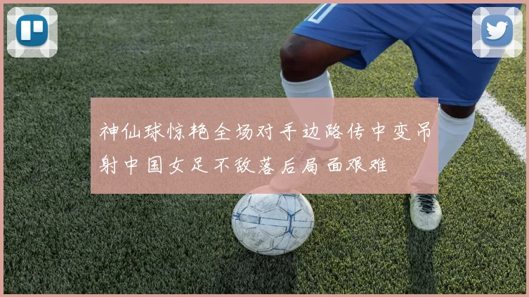 神仙球惊艳全场对手边路传中变吊射中国女足不敌落后局面艰难