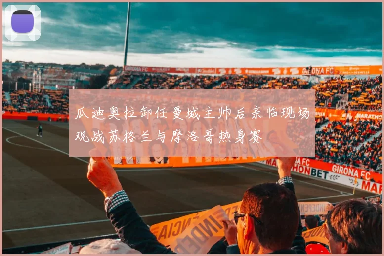 瓜迪奥拉卸任曼城主帅后亲临现场观战苏格兰与摩洛哥热身赛