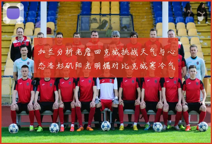 加兰分析老詹回克城挑战天气与心态洛杉矶阳光明媚对比克城寒冷气候