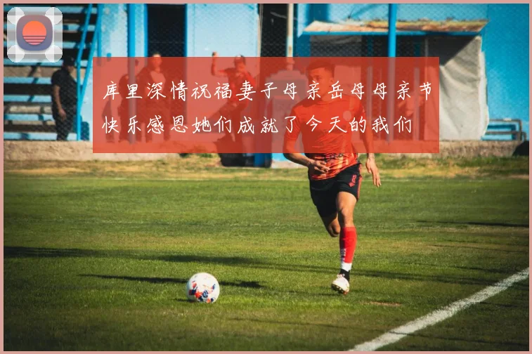 库里深情祝福妻子母亲岳母母亲节快乐感恩她们成就了今天的我们