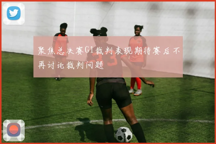 聚焦总决赛G1裁判表现期待赛后不再讨论裁判问题